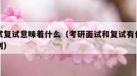 面试复试意味着什么（考研面试和复试有什么区别）