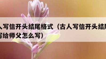 古人写信开头结尾格式（古人写信开头结尾格式写给师父怎么写）