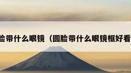 圆脸带什么眼镜（圆脸带什么眼镜框好看女）