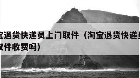 淘宝退货快递员上门取件（淘宝退货快递员上门取件收费吗）