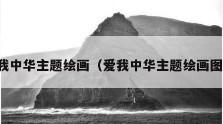 爱我中华主题绘画（爱我中华主题绘画图片）