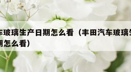 汽车玻璃生产日期怎么看（丰田汽车玻璃生产日期怎么看）