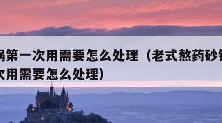 砂锅第一次用需要怎么处理（老式熬药砂锅第一次用需要怎么处理）