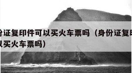 身份证复印件可以买火车票吗（身份证复印件可以买火车票吗）