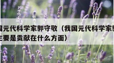 我国元代科学家郭守敬（我国元代科学家郭守敬主要是贡献在什么方面）