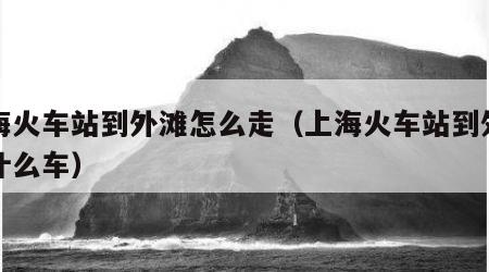 上海火车站到外滩怎么走（上海火车站到外滩坐什么车）