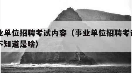 事业单位招聘考试内容（事业单位招聘考试内容不知道是啥）
