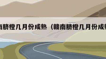 赣南脐橙几月份成熟（赣南脐橙几月份成熟上市）