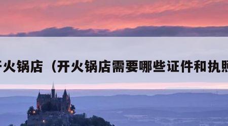 开火锅店（开火锅店需要哪些证件和执照）