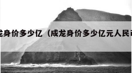 成龙身价多少亿（成龙身价多少亿元人民币啊）