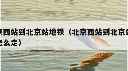 北京西站到北京站地铁（北京西站到北京站地铁怎么走）