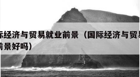 国际经济与贸易就业前景（国际经济与贸易就业前景好吗）