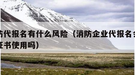 消防代报名有什么风险（消防企业代报名会影响证书使用吗）