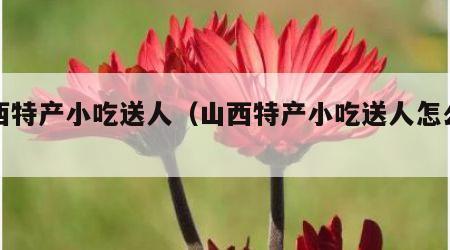 山西特产小吃送人（山西特产小吃送人怎么样）