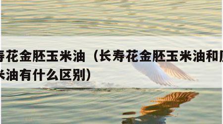 长寿花金胚玉米油（长寿花金胚玉米油和压榨玉米油有什么区别）