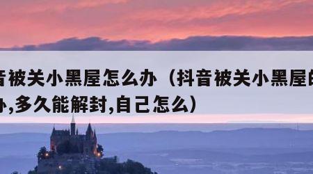 抖音被关小黑屋怎么办（抖音被关小黑屋的怎么办,多久能解封,自己怎么）