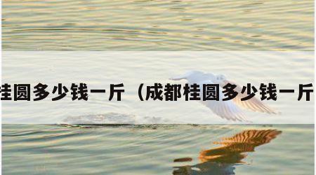 桂圆多少钱一斤（成都桂圆多少钱一斤）