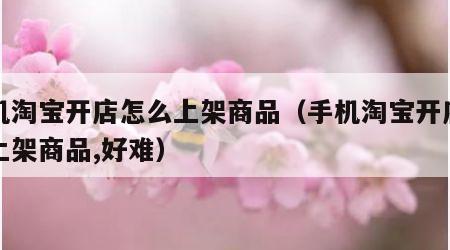 手机淘宝开店怎么上架商品（手机淘宝开店怎么上架商品,好难）