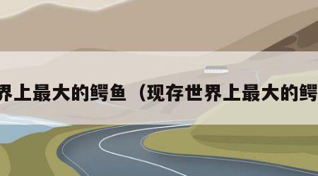 世界上最大的鳄鱼（现存世界上最大的鳄鱼）