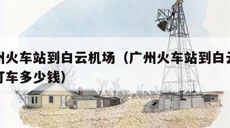广州火车站到白云机场（广州火车站到白云机场打车多少钱）