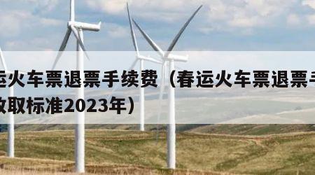 春运火车票退票手续费（春运火车票退票手续费收取标准2023年）