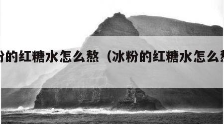 冰粉的红糖水怎么熬（冰粉的红糖水怎么熬才甜）