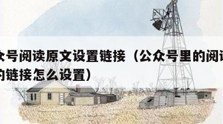 公众号阅读原文设置链接（公众号里的阅读原文的链接怎么设置）