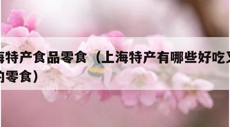 上海特产食品零食（上海特产有哪些好吃又好带的零食）
