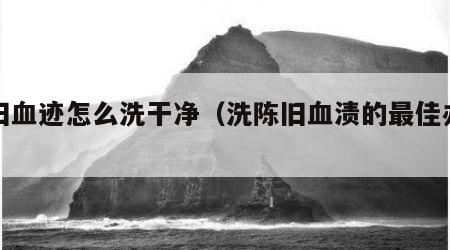 陈旧血迹怎么洗干净（洗陈旧血渍的最佳办法）