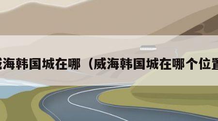 威海韩国城在哪（威海韩国城在哪个位置）