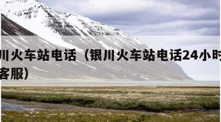 银川火车站电话（银川火车站电话24小时人工客服）