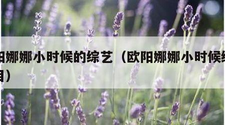 欧阳娜娜小时候的综艺（欧阳娜娜小时候综艺节目）