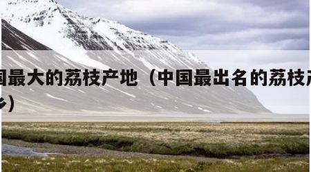 中国最大的荔枝产地（中国最出名的荔枝产地之乡）