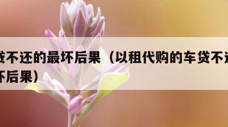 车贷不还的最坏后果（以租代购的车贷不还的最坏后果）