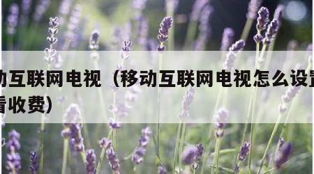 移动互联网电视（移动互联网电视怎么设置禁止看收费）