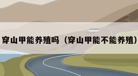 穿山甲能养殖吗（穿山甲能不能养殖）