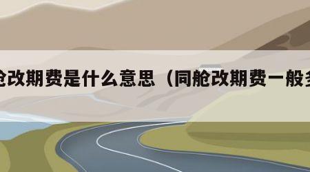 同舱改期费是什么意思（同舱改期费一般多少）