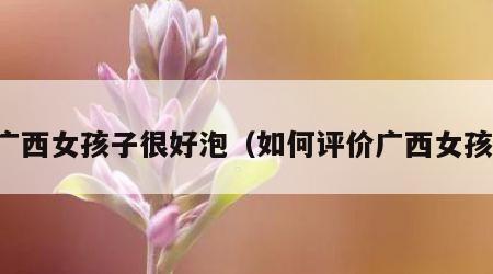 广西女孩子很好泡（如何评价广西女孩）