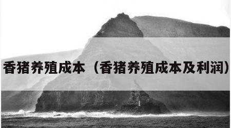 香猪养殖成本（香猪养殖成本及利润）