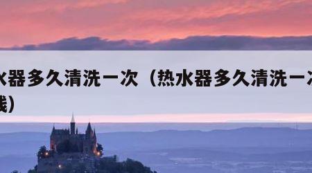 热水器多久清洗一次（热水器多久清洗一次多少钱）