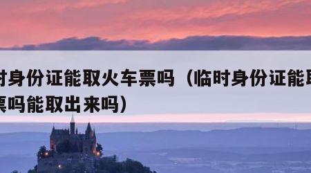 临时身份证能取火车票吗（临时身份证能取火车票吗能取出来吗）