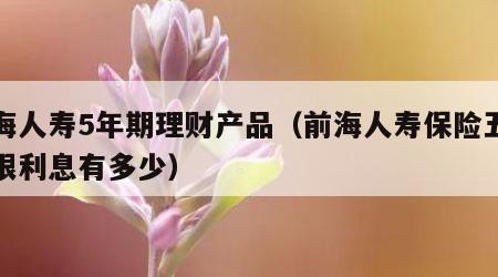 前海人寿5年期理财产品（前海人寿保险五年期限利息有多少）