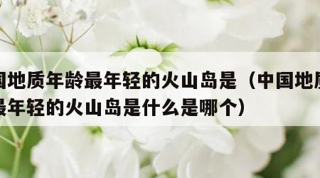 中国地质年龄最年轻的火山岛是（中国地质年龄最年轻的火山岛是什么是哪个）