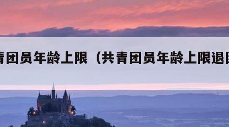 共青团员年龄上限（共青团员年龄上限退团可以）