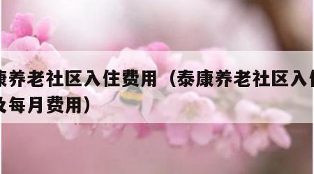 泰康养老社区入住费用（泰康养老社区入住条件及每月费用）