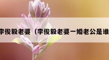 李俊毅老婆（李俊毅老婆一婚老公是谁）
