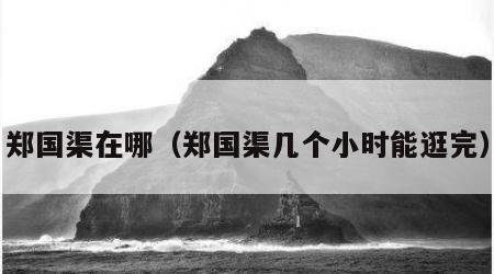 郑国渠在哪（郑国渠几个小时能逛完）