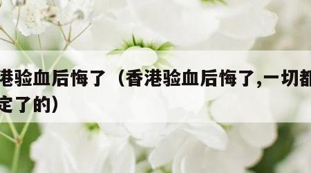 香港验血后悔了（香港验血后悔了,一切都是注定了的）