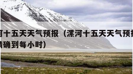 漯河十五天天气预报（漯河十五天天气预报天气精确到每小时）