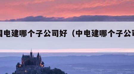 中国电建哪个子公司好（中电建哪个子公司最好）